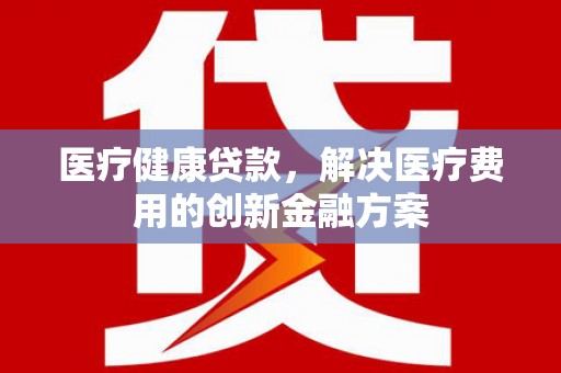 威宁医疗健康贷款，解决医疗费用的创新金融方案