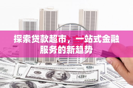 威宁探索贷款超市，一站式金融服务的新趋势