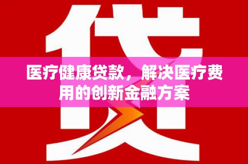 威宁医疗健康贷款，解决医疗费用的创新金融方案
