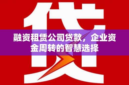 威宁融资租赁公司贷款，企业资金周转的智慧选择