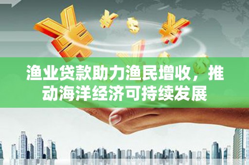 威宁渔业贷款助力渔民增收，推动海洋经济可持续发展